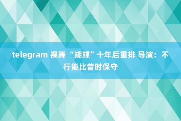 telegram 裸舞 “蝴蝶”十年后重排 导演：不行能比昔时保守
