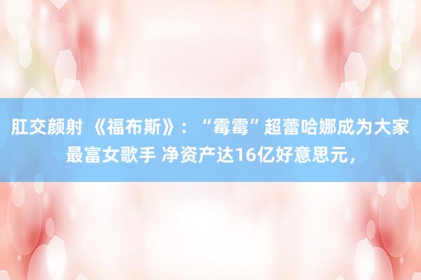 肛交颜射 《福布斯》：“霉霉”超蕾哈娜成为大家最富女歌手 净资产达16亿好意思元，