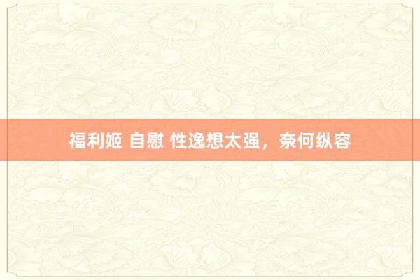 福利姬 自慰 性逸想太强，奈何纵容