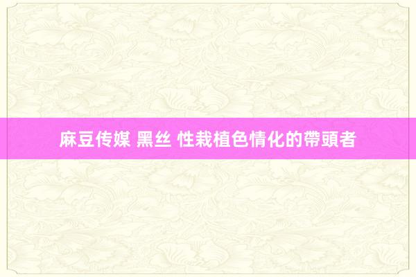 麻豆传媒 黑丝 性栽植色情化的帶頭者