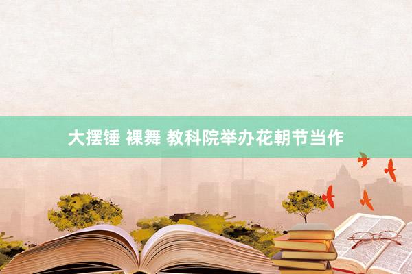 大摆锤 裸舞 教科院举办花朝节当作