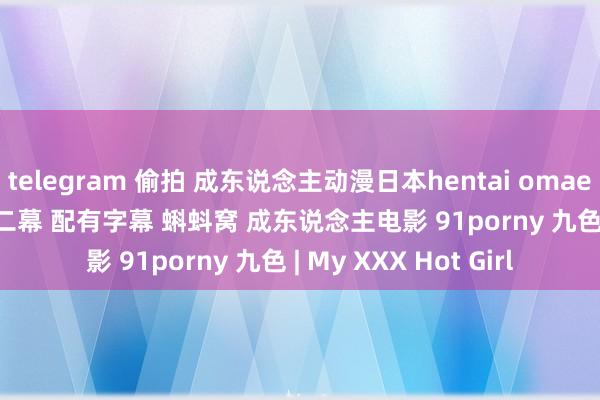 telegram 偷拍 成东说念主动漫日本hentai omaenokaa chanii的第二幕 配有字幕 蝌蚪窝 成东说念主电影 91porny 九色 | My XXX Hot Girl