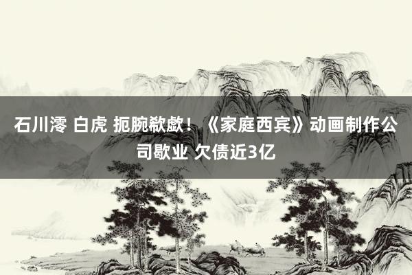 石川澪 白虎 扼腕欷歔！《家庭西宾》动画制作公司歇业 欠债近3亿