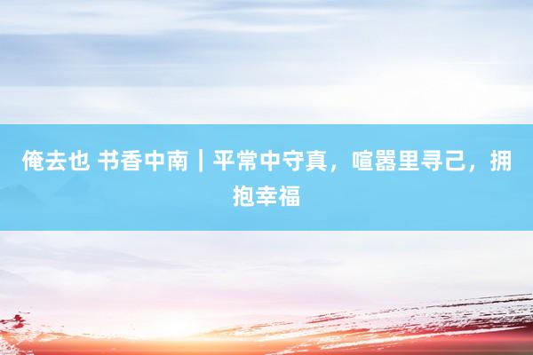 俺去也 书香中南｜平常中守真，喧嚣里寻己，拥抱幸福