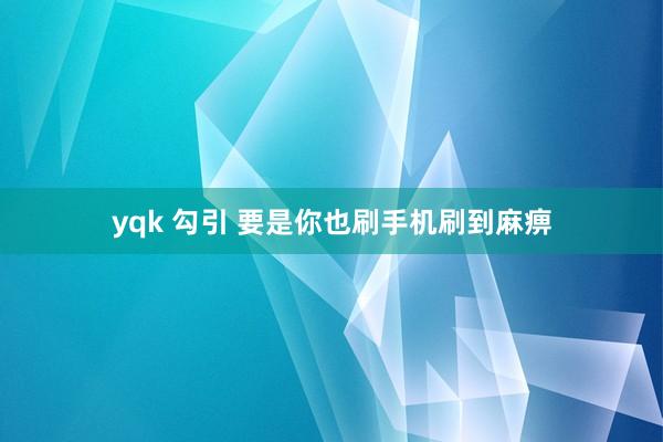 yqk 勾引 要是你也刷手机刷到麻痹