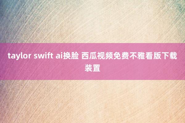 taylor swift ai换脸 西瓜视频免费不雅看版下载装置