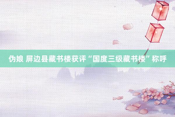 伪娘 屏边县藏书楼获评“国度三级藏书楼”称呼