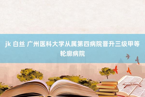 jk 白丝 广州医科大学从属第四病院晋升三级甲等轮廓病院