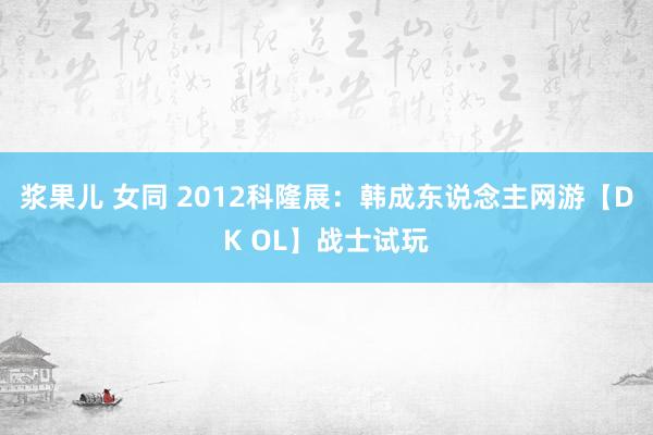浆果儿 女同 2012科隆展：韩成东说念主网游【DK OL】战士试玩