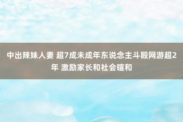 中出辣妹人妻 超7成未成年东说念主斗殴网游超2年 激励家长和社会暄和