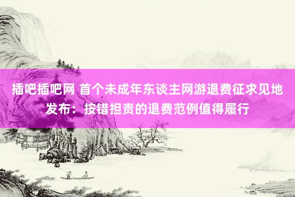 插吧插吧网 首个未成年东谈主网游退费征求见地发布：按错担责的退费范例值得履行