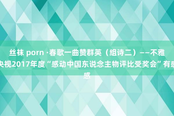 丝袜 porn ·春歌一曲赞群英（组诗二）——不雅央视2017年度“感动中国东说念主物评比受奖会”有感