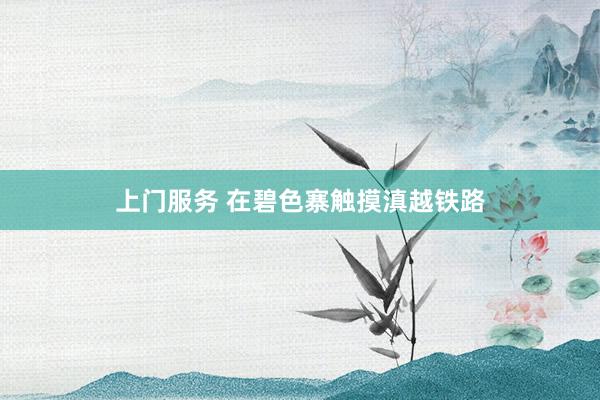 上门服务 在碧色寨触摸滇越铁路