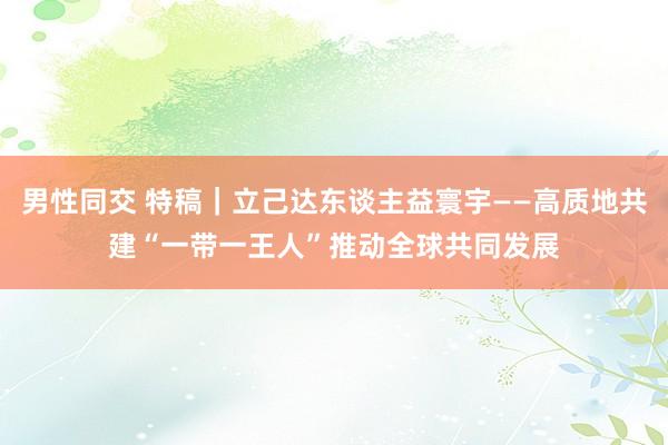 男性同交 特稿｜立己达东谈主益寰宇——高质地共建“一带一王人”推动全球共同发展