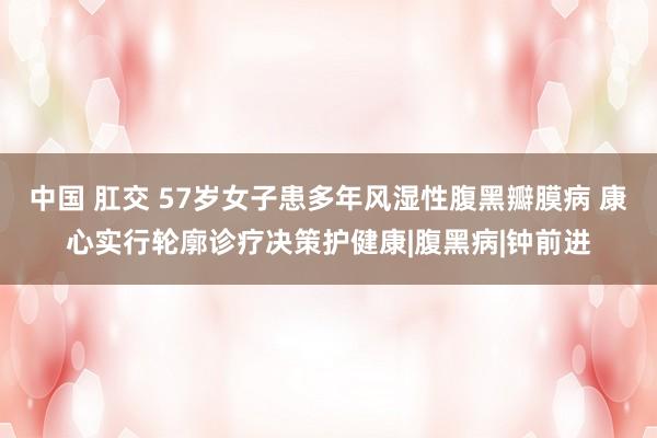 中国 肛交 57岁女子患多年风湿性腹黑瓣膜病 康心实行轮廓诊疗决策护健康|腹黑病|钟前进