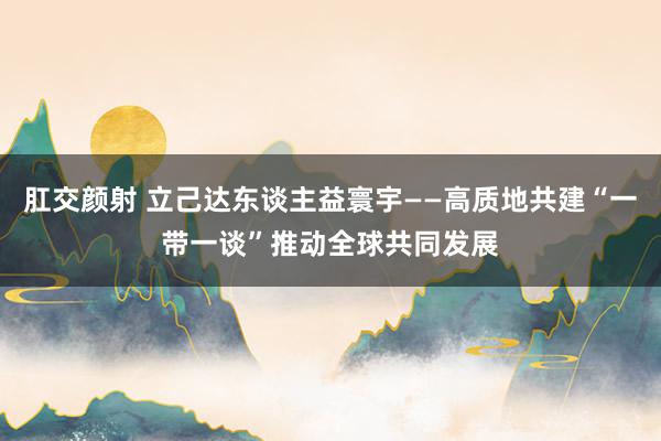 肛交颜射 立己达东谈主益寰宇——高质地共建“一带一谈”推动全球共同发展