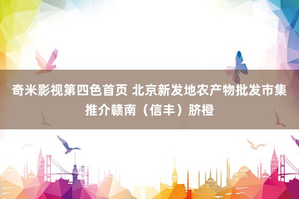 奇米影视第四色首页 北京新发地农产物批发市集推介赣南（信丰）脐橙