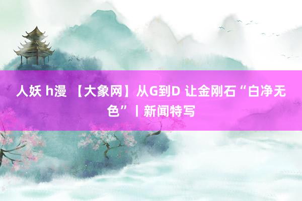 人妖 h漫 【大象网】从G到D 让金刚石“白净无色”丨新闻特写