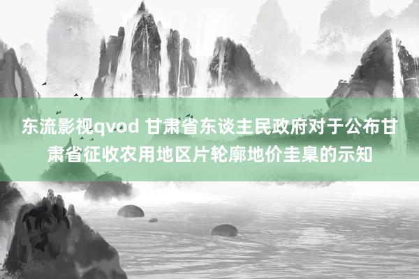 东流影视qvod 甘肃省东谈主民政府对于公布甘肃省征收农用地区片轮廓地价圭臬的示知
