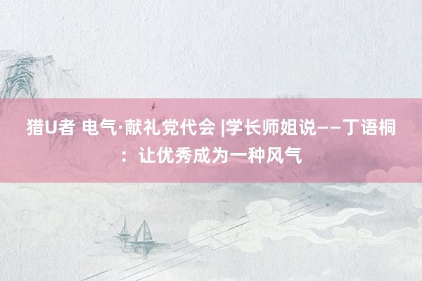 猎U者 电气·献礼党代会 |学长师姐说——丁语桐：让优秀成为一种风气
