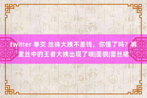 twitter 拳交 丝袜大姨不差钱，你懂了吗？裤里丝中的王者大姨出现了哦|面貌|蕾丝裙