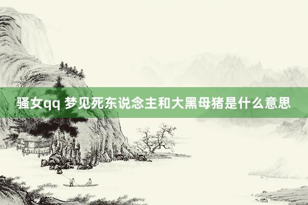 骚女qq 梦见死东说念主和大黑母猪是什么意思