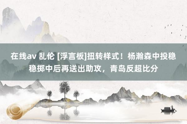在线av 乱伦 [浮言板]扭转样式！杨瀚森中投稳稳掷中后再送出助攻，青岛反超比分