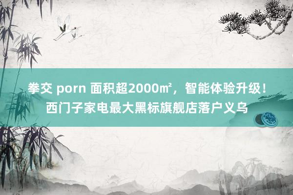 拳交 porn 面积超2000㎡，智能体验升级！西门子家电最大黑标旗舰店落户义乌