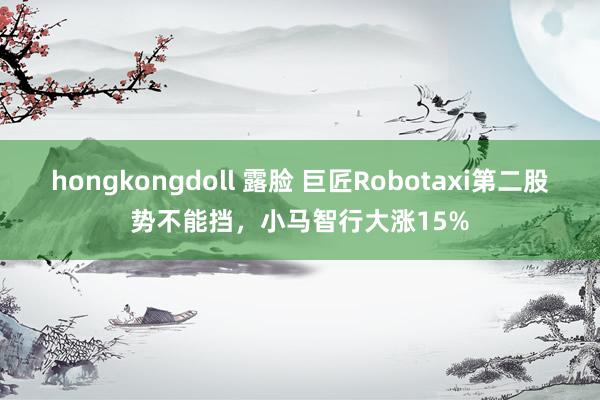 hongkongdoll 露脸 巨匠Robotaxi第二股势不能挡，小马智行大涨15%