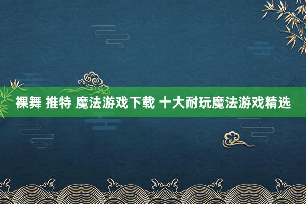 裸舞 推特 魔法游戏下载 十大耐玩魔法游戏精选