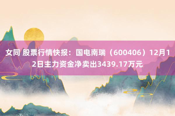 女同 股票行情快报：国电南瑞（600406）12月12日主力资金净卖出3439.17万元