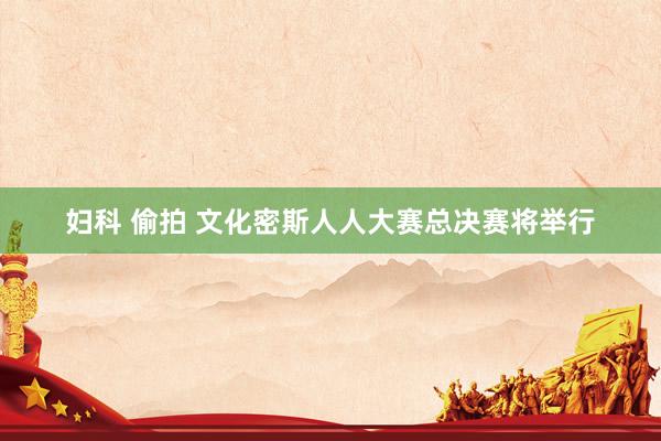 妇科 偷拍 文化密斯人人大赛总决赛将举行