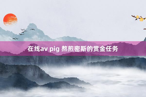 在线av pig 熬煎密斯的赏金任务