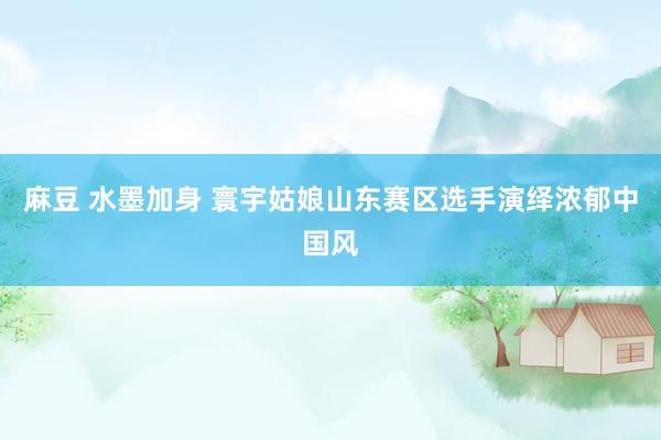 麻豆 水墨加身 寰宇姑娘山东赛区选手演绎浓郁中国风
