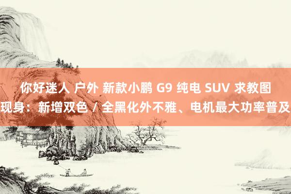 你好迷人 户外 新款小鹏 G9 纯电 SUV 求教图现身：新增双色 / 全黑化外不雅、电机最大功率普及