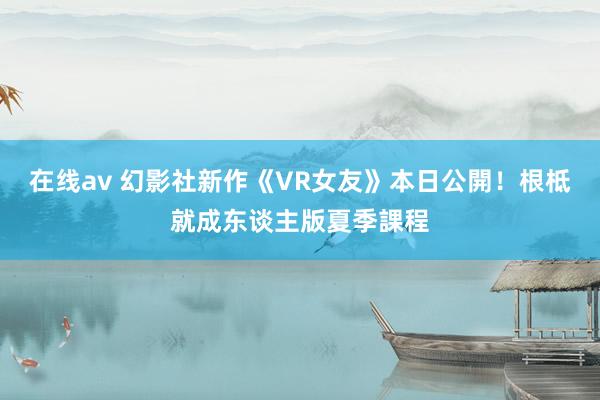 在线av 幻影社新作《VR女友》本日公開！根柢就成东谈主版夏季課程