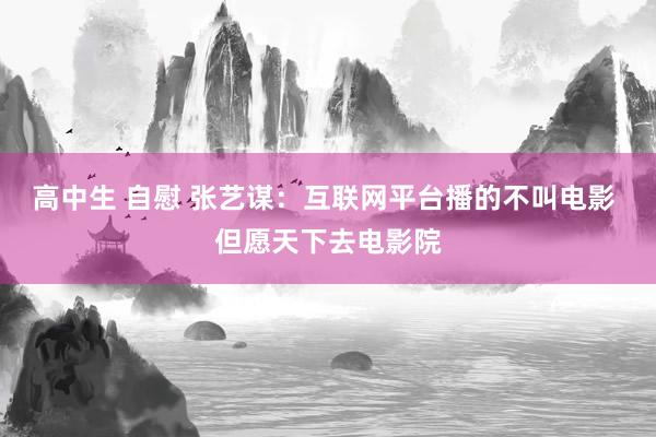 高中生 自慰 张艺谋：互联网平台播的不叫电影 但愿天下去电影院
