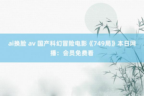 ai换脸 av 国产科幻冒险电影《749局》本日网播：会员免费看