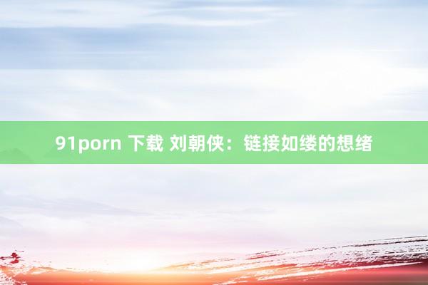 91porn 下载 刘朝侠：链接如缕的想绪