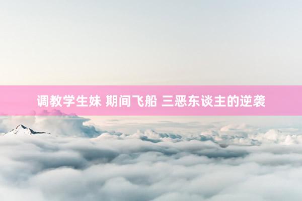 调教学生妹 期间飞船 三恶东谈主的逆袭