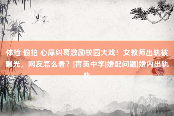 体检 偷拍 心扉纠葛激励校园大戏！女教师出轨被曝光，网友怎么看？|育英中学|婚配问题|婚内出轨