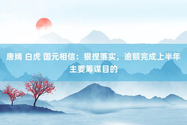 唐嫣 白虎 国元相信：狠捏落实，逾额完成上半年主要筹谋目的