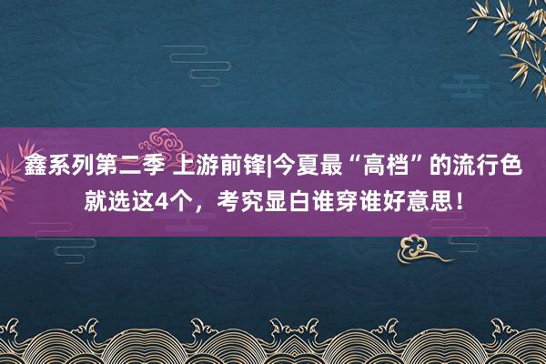 鑫系列第二季 上游前锋|今夏最“高档”的流行色就选这4个，考究显白谁穿谁好意思！