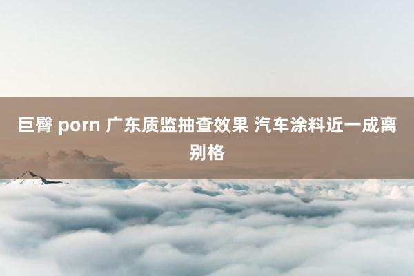 巨臀 porn 广东质监抽查效果 汽车涂料近一成离别格