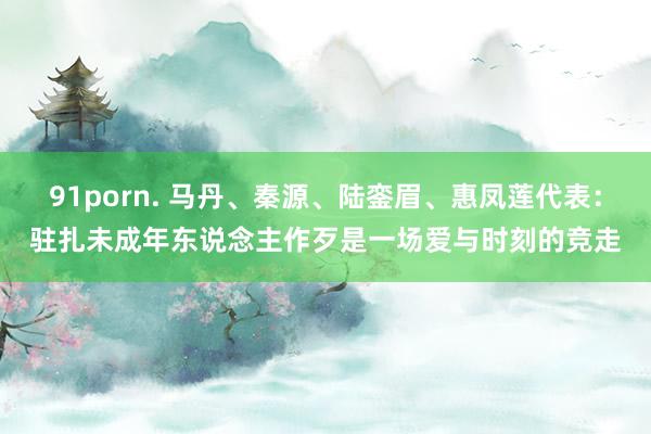91porn. 马丹、秦源、陆銮眉、惠凤莲代表：驻扎未成年东说念主作歹是一场爱与时刻的竞走