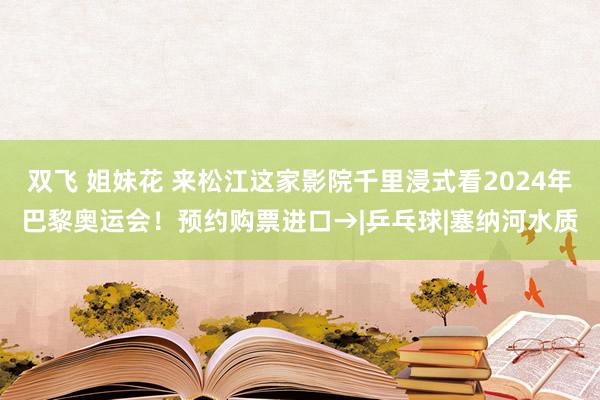 双飞 姐妹花 来松江这家影院千里浸式看2024年巴黎奥运会！预约购票进口→|乒乓球|塞纳河水质