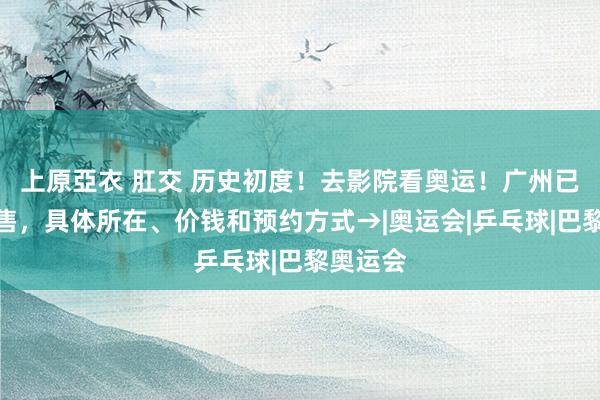 上原亞衣 肛交 历史初度！去影院看奥运！广州已开启预售，具体所在、价钱和预约方式→|奥运会|乒乓球|巴黎奥运会