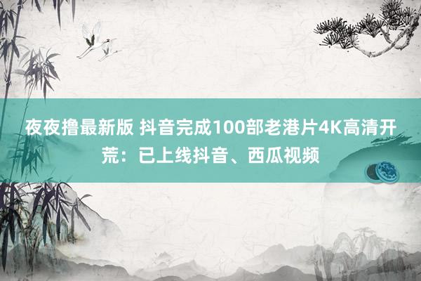 夜夜撸最新版 抖音完成100部老港片4K高清开荒：已上线抖音、西瓜视频