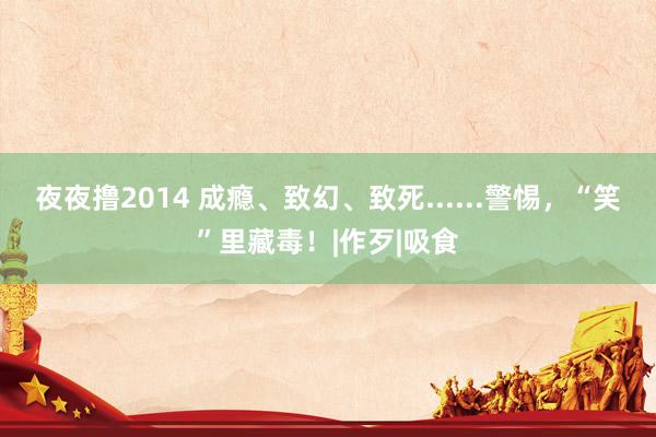 夜夜撸2014 成瘾、致幻、致死......警惕，“笑”里藏毒！|作歹|吸食