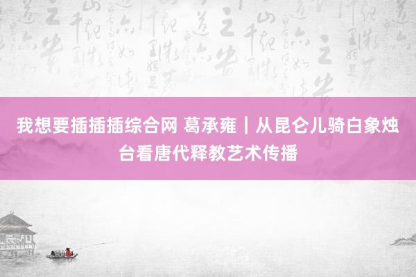 我想要插插插综合网 葛承雍｜从昆仑儿骑白象烛台看唐代释教艺术传播